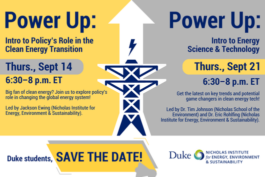 Icon of electric tower with up arrow and lightning icon. Text: "Power Up: Intro to Policy's Role in the Clean Energy Transition. Thurs., Sept 14, 6:30-8 p.m. ET. Big fan of clean energy? Join us to explore policy's role in changing the global energy system! Led by Jackson Ewing (Nicholas Institute for Energy, Environment & Sustainability). Power Up: Intro to Energy Science & Technology. Thurs., Sept. 21, 6:30-8 p.m. ET. Get the latest on key trends and potential game changers in clean energy tech! Led by Dr